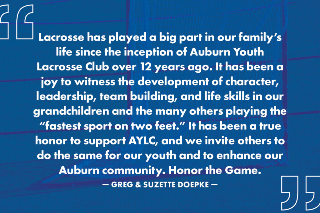 "Lacrosse has played a big part in our family's life since the inception of Auburn Youth Lacrosse Club over 12 years ago. It has been a joy to witness the development of character, leadership, team building, and life skills in our grandchildren and the many others playing the "fastest sport on two feet." It has been a true honor to support AYLC, and we invite others to do the same for our youth and to enhance our Auburn community. Honor the Game." - Greg & Suzette Doepke
