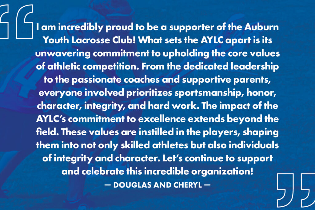 “I am incredibly proud to be a supporter of the Auburn Youth Lacrosse Club! What sets the AYLC apart is its unwavering commitment to upholding the core values of athletic competition. From the dedicated leadership to the passionate coaches and supportive parents, everyone involved prioritizes sportsmanship, honor, character, integrity, and hard work. The impact of the AYLC's commitment to excellence extends beyond the field. These values are instilled in the players, shaping them into not only skilled athletes but also individuals of integrity and character. Let's continue to support and celebrate this incredible organization!” -Douglas and Cheryl